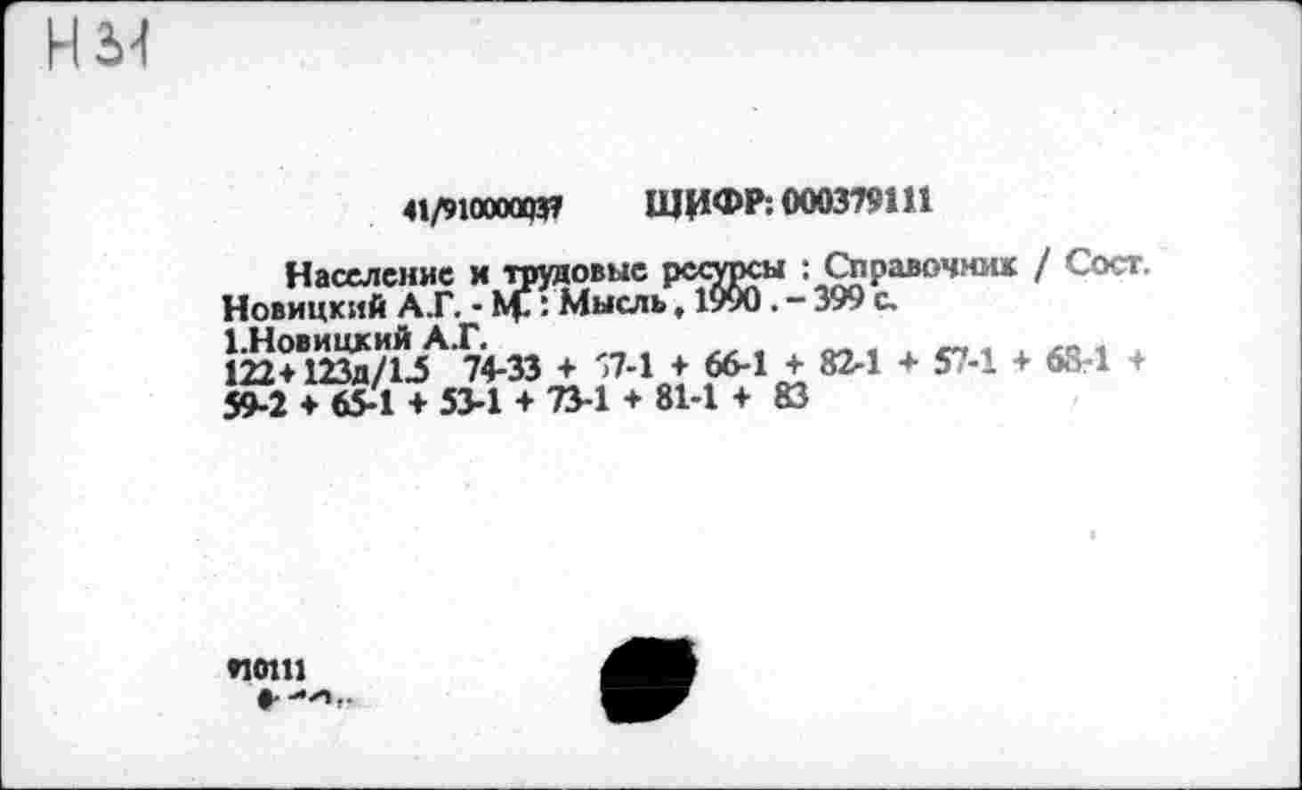 ﻿нм
41/910000737 ШИФР: 000379111
Население и трудовые ресурсы : Справочник / Сосг. Новицкий А.Г. - Mf: Мысль, 1990. - 399 с.
Ш°В123д/1^А 74-33 + '7-1 + 66-1 + 82-1 + 57-1 + 6S-1 + 59-2 ♦ 65-1 + 53-1 + 73-1 + 81-1 + 83
*10111